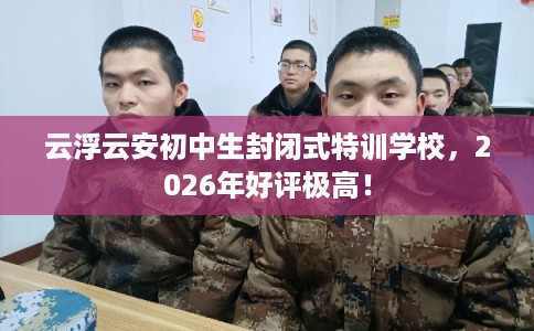 云浮云安初中生封闭式特训学校，2026年好评极高！