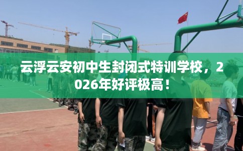 云浮云安初中生封闭式特训学校，2026年好评极高！