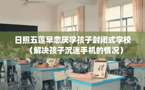 日照五莲早恋厌学孩子封闭式学校（解决孩子沉迷手机的情况）