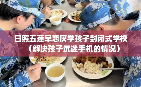 日照五莲早恋厌学孩子封闭式学校（解决孩子沉迷手机的情况）
