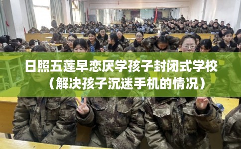 日照五莲早恋厌学孩子封闭式学校（解决孩子沉迷手机的情况）