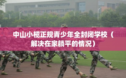中山小榄正规青少年全封闭学校(解决在家躺平的情况) 中山小榄正规青少年全封闭学校(解决在家躺平的情况)