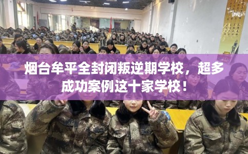 烟台牟平全封闭叛逆期学校，超多成功案例这十家学校！