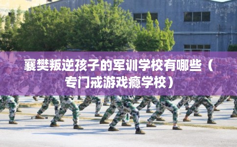 襄樊叛逆孩子的军训学校有哪些（专门戒游戏瘾学校）