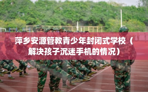 萍乡安源管教青少年封闭式学校（解决孩子沉迷手机的情况）