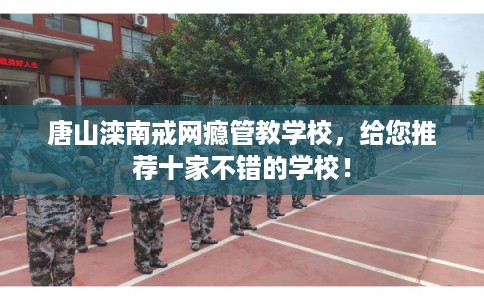 唐山滦南戒网瘾管教学校，给您推荐十家不错的学校！