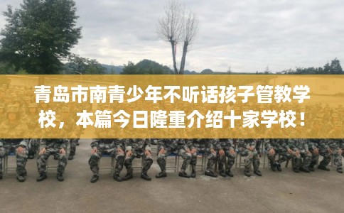 青岛市南青少年不听话孩子管教学校，本篇今日隆重介绍十家学校！
