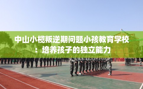 中山小榄叛逆期问题小孩教育学校：培养孩子的独立能力