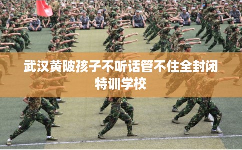 武汉黄陂孩子不听话管不住全封闭特训学校
