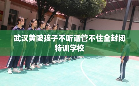 武汉黄陂孩子不听话管不住全封闭特训学校