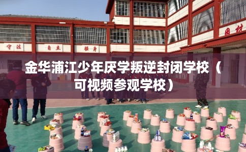 金华浦江少年厌学叛逆封闭学校（可视频参观学校）