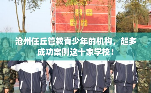 沧州任丘管教青少年的机构，超多成功案例这十家学校！