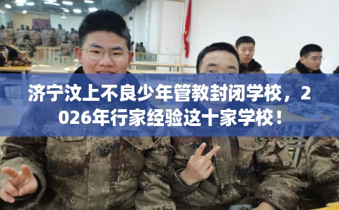 济宁汶上不良少年管教封闭学校，2026年行家经验这十家学校！