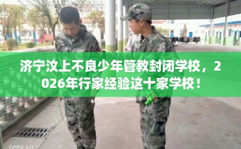 济宁汶上不良少年管教封闭学校，2026年行家经验这十家学校！