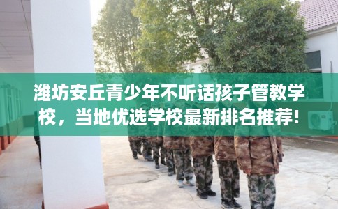潍坊安丘青少年不听话孩子管教学校，当地优选学校最新排名推荐!