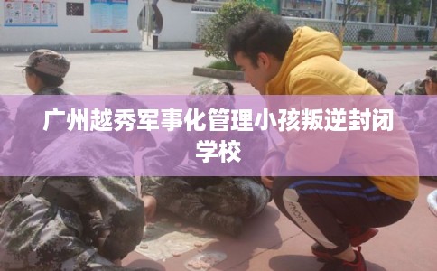 广州越秀军事化管理小孩叛逆封闭学校
