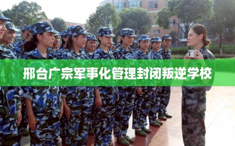 邢台广宗军事化管理封闭叛逆学校