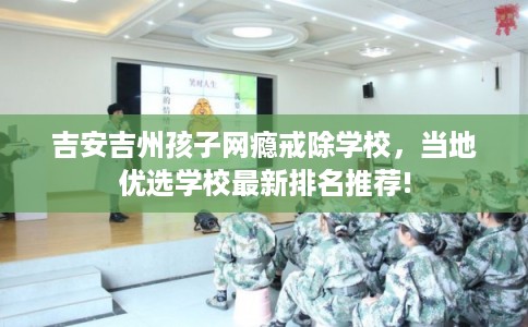 吉安吉州孩子网瘾戒除学校，当地优选学校最新排名推荐!