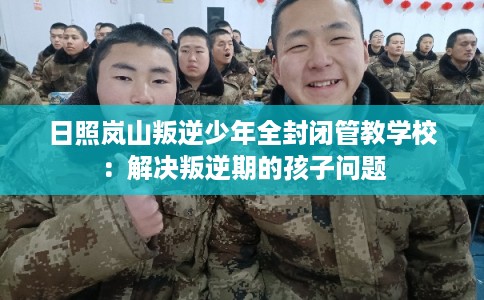 日照岚山叛逆少年全封闭管教学校：解决叛逆期的孩子问题