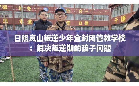 日照岚山叛逆少年全封闭管教学校：解决叛逆期的孩子问题
