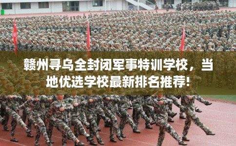 赣州寻乌全封闭军事特训学校，当地优选学校最新排名推荐!
