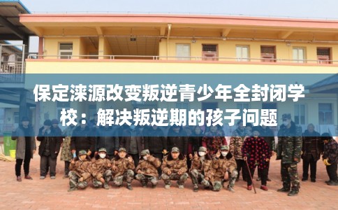保定涞源改变叛逆青少年全封闭学校：解决叛逆期的孩子问题