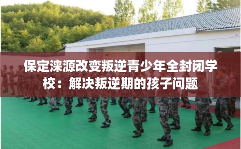 保定涞源改变叛逆青少年全封闭学校：解决叛逆期的孩子问题