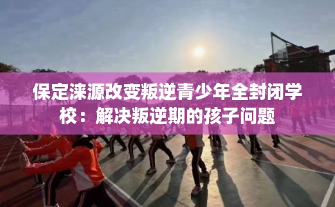 保定涞源改变叛逆青少年全封闭学校：解决叛逆期的孩子问题