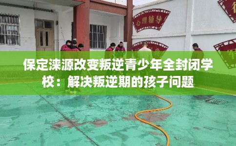 保定涞源改变叛逆青少年全封闭学校：解决叛逆期的孩子问题