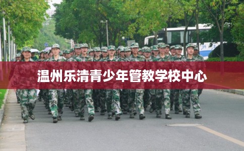 温州乐清青少年管教学校中心 温州乐清青少年管教学校中心
