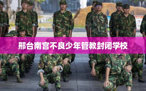 邢台南宫不良少年管教封闭学校