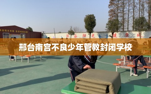 邢台南宫不良少年管教封闭学校