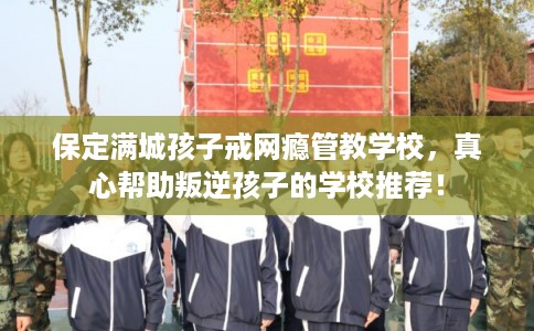 保定满城孩子戒网瘾管教学校，真心帮助叛逆孩子的学校推荐！