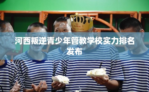 河西叛逆青少年管教学校实力排名发布 河西叛逆青少年管教学校实力排名发布