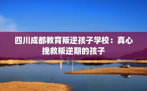 四川成都教育叛逆孩子学校：真心挽救叛逆期的孩子