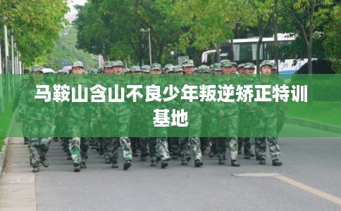 马鞍山含山不良少年叛逆矫正特训基地