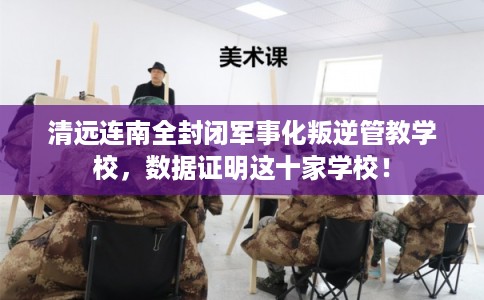 清远连南全封闭军事化叛逆管教学校，数据证明这十家学校！