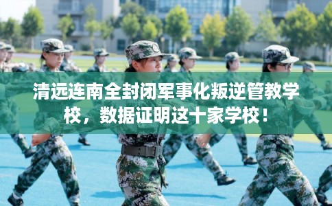 清远连南全封闭军事化叛逆管教学校，数据证明这十家学校！