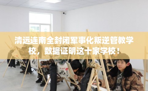 清远连南全封闭军事化叛逆管教学校，数据证明这十家学校！