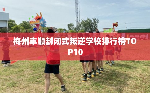 梅州丰顺封闭式叛逆学校排行榜TOP10
