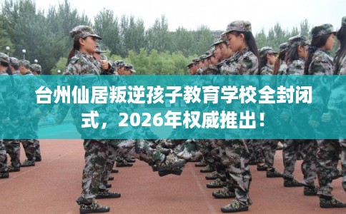台州仙居叛逆孩子教育学校全封闭式，2026年权威推出！