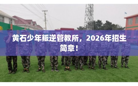黄石少年叛逆管教所，2026年招生简章！