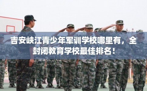 吉安峡江青少年军训学校哪里有，全封闭教育学校最佳排名！