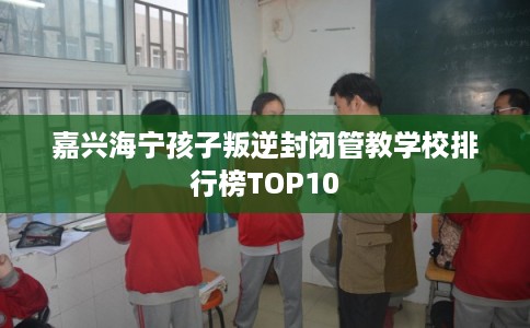 嘉兴海宁孩子叛逆封闭管教学校排行榜TOP10