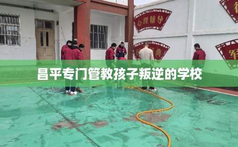 昌平专门管教孩子叛逆的学校