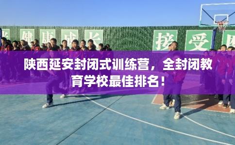陕西延安封闭式训练营，全封闭教育学校最佳排名！