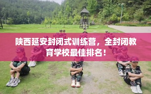 陕西延安封闭式训练营，全封闭教育学校最佳排名！