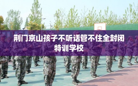 荆门京山孩子不听话管不住全封闭特训学校