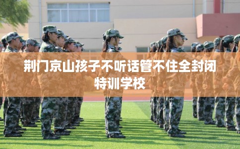 荆门京山孩子不听话管不住全封闭特训学校