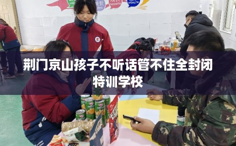 荆门京山孩子不听话管不住全封闭特训学校
